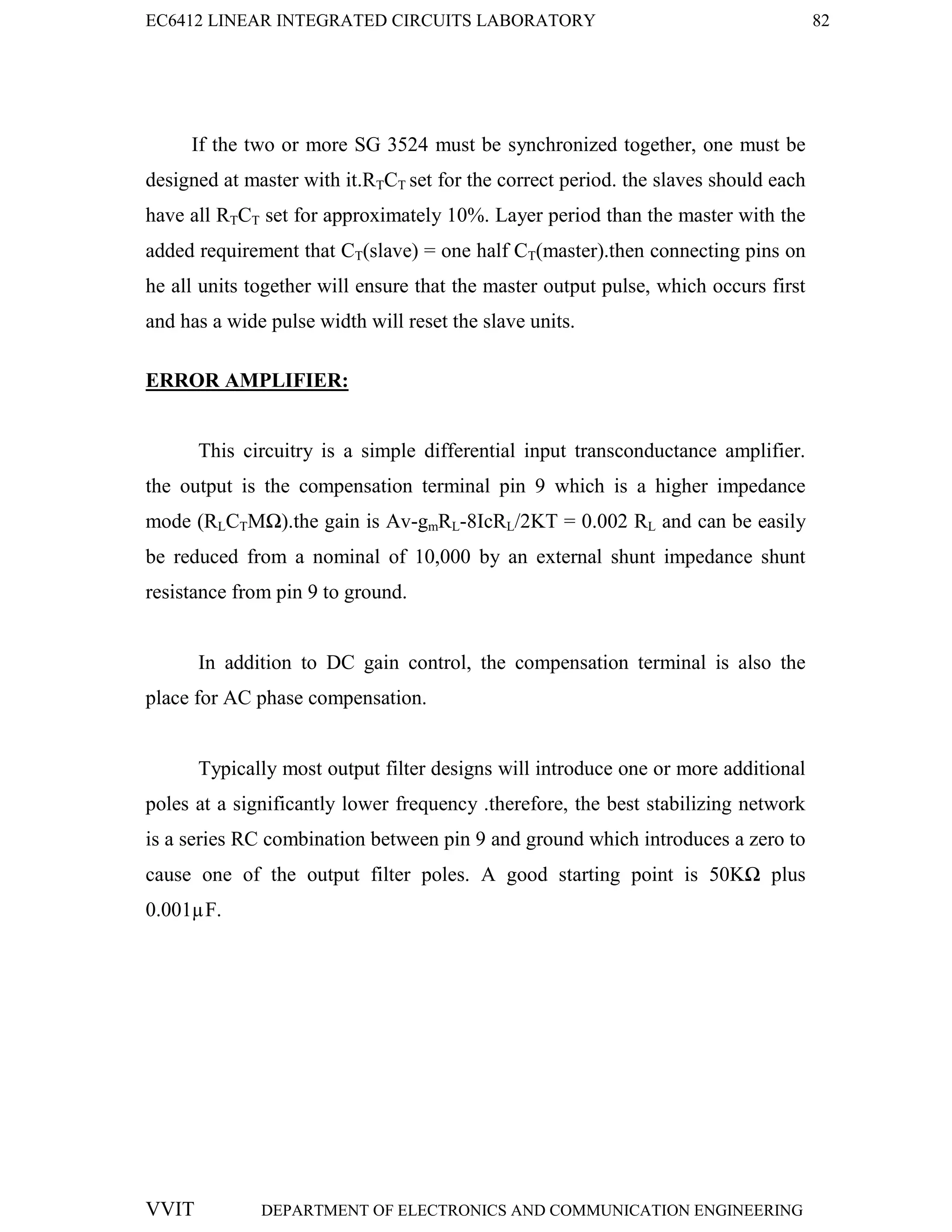 EC6412 LINEAR INTEGRATED CIRCUITS LABORATORY 82
VVIT DEPARTMENT OF ELECTRONICS AND COMMUNICATION ENGINEERING
If the two or more SG 3524 must be synchronized together, one must be
designed at master with it.RTCT set for the correct period. the slaves should each
have all RTCT set for approximately 10%. Layer period than the master with the
added requirement that CT(slave) = one half CT(master).then connecting pins on
he all units together will ensure that the master output pulse, which occurs first
and has a wide pulse width will reset the slave units.
ERROR AMPLIFIER:
This circuitry is a simple differential input transconductance amplifier.
the output is the compensation terminal pin 9 which is a higher impedance
mode (RLCTMΩ).the gain is Av-gmRL-8IcRL/2KT = 0.002 RL and can be easily
be reduced from a nominal of 10,000 by an external shunt impedance shunt
resistance from pin 9 to ground.
In addition to DC gain control, the compensation terminal is also the
place for AC phase compensation.
Typically most output filter designs will introduce one or more additional
poles at a significantly lower frequency .therefore, the best stabilizing network
is a series RC combination between pin 9 and ground which introduces a zero to
cause one of the output filter poles. A good starting point is 50KΩ plus
0.001µF.
 