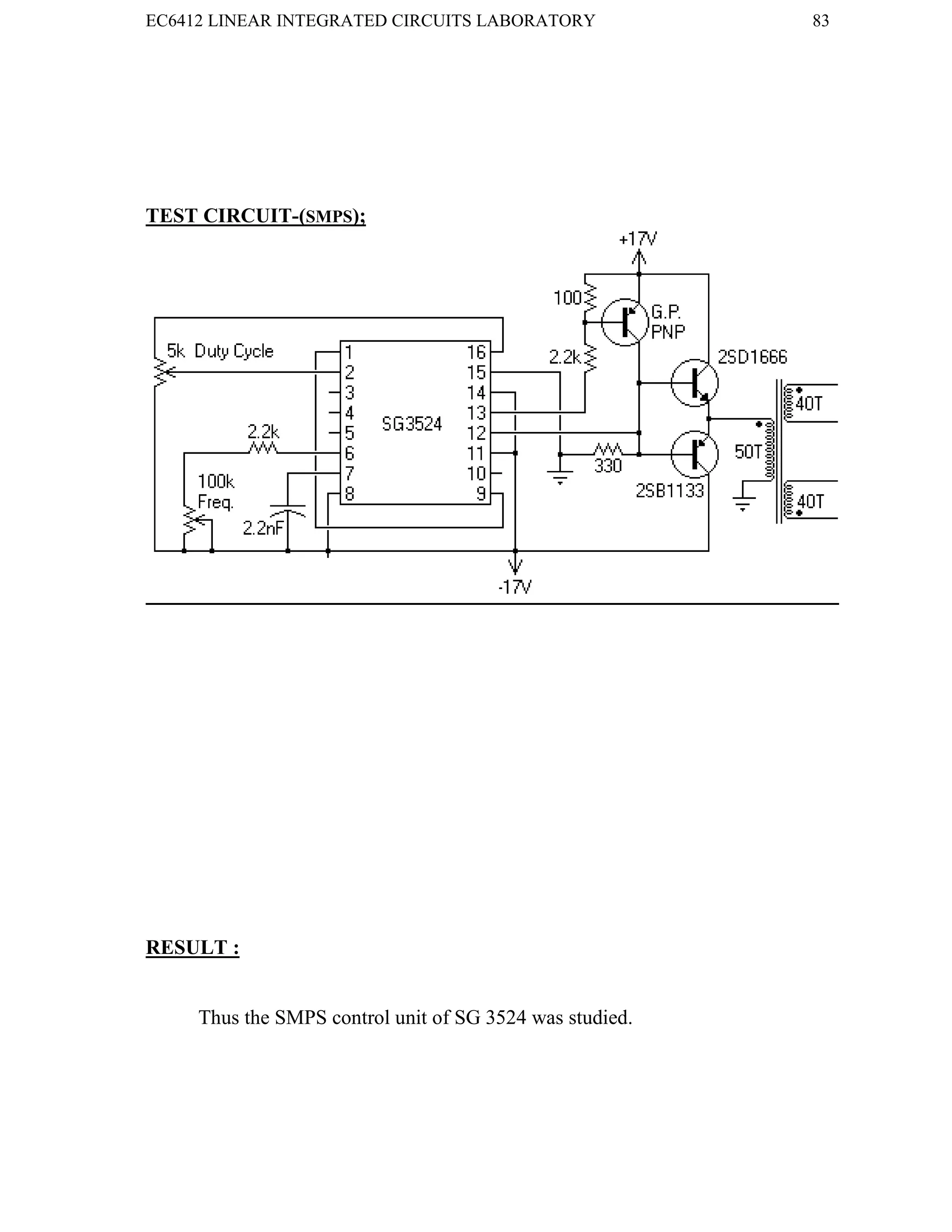 EC6412 LINEAR INTEGRATED CIRCUITS LABORATORY 83
VVIT DEPARTMENT OF ELECTRONICS AND COMMUNICATION ENGINEERING
TEST CIRCUIT-(SMPS);
RESULT :
Thus the SMPS control unit of SG 3524 was studied.
EC6412 LINEAR INTEGRATED CIRCUITS LABORATORY 83
VVIT DEPARTMENT OF ELECTRONICS AND COMMUNICATION ENGINEERING
TEST CIRCUIT-(SMPS);
RESULT :
Thus the SMPS control unit of SG 3524 was studied.
EC6412 LINEAR INTEGRATED CIRCUITS LABORATORY 83
VVIT DEPARTMENT OF ELECTRONICS AND COMMUNICATION ENGINEERING
TEST CIRCUIT-(SMPS);
RESULT :
Thus the SMPS control unit of SG 3524 was studied.
 