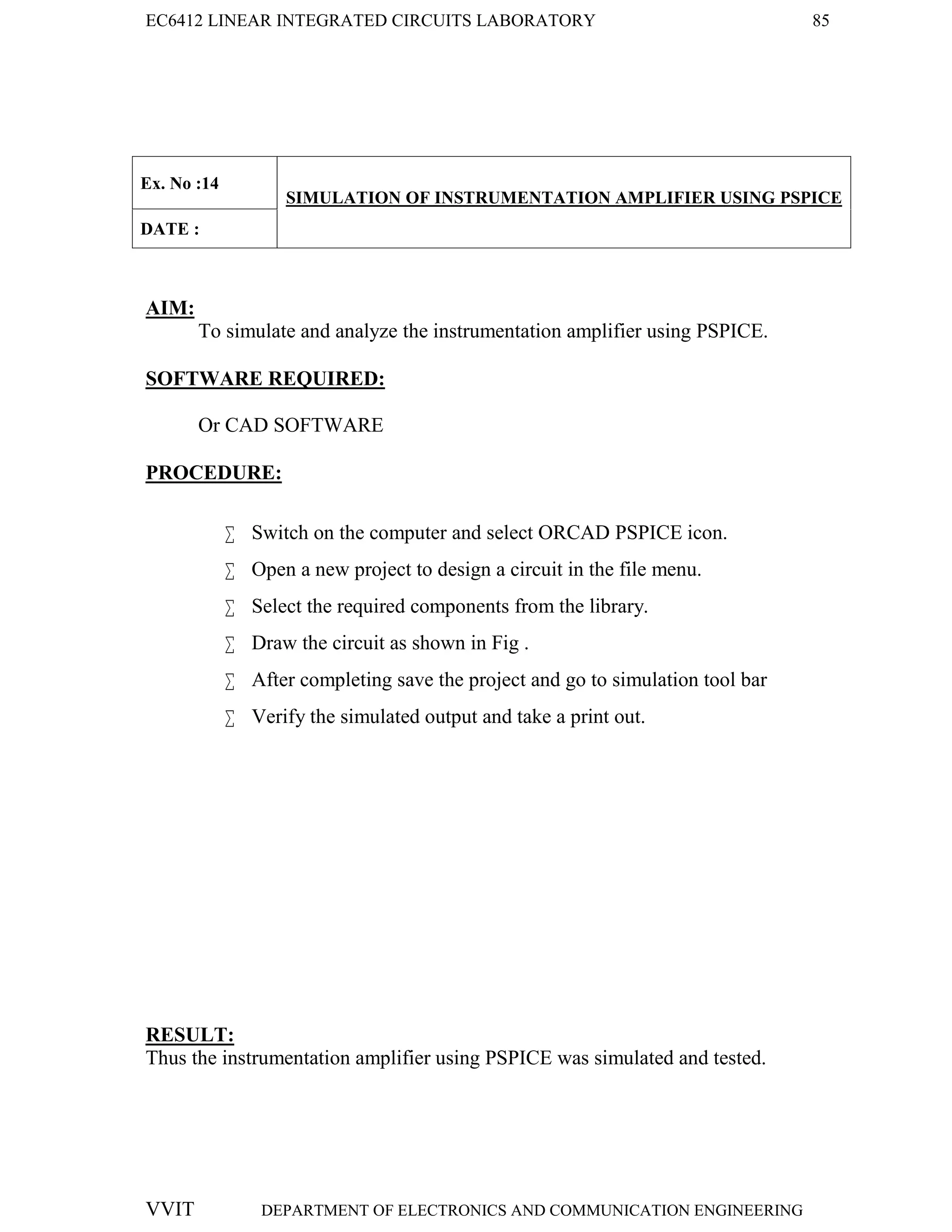 EC6412 LINEAR INTEGRATED CIRCUITS LABORATORY 85
VVIT DEPARTMENT OF ELECTRONICS AND COMMUNICATION ENGINEERING
Ex. No :14
SIMULATION OF INSTRUMENTATION AMPLIFIER USING PSPICE
DATE :
AIM:
To simulate and analyze the instrumentation amplifier using PSPICE.
SOFTWARE REQUIRED:
Or CAD SOFTWARE
PROCEDURE:
 Switch on the computer and select ORCAD PSPICE icon.
 Open a new project to design a circuit in the file menu.
 Select the required components from the library.
 Draw the circuit as shown in Fig .
 After completing save the project and go to simulation tool bar
 Verify the simulated output and take a print out.
RESULT:
Thus the instrumentation amplifier using PSPICE was simulated and tested.
 