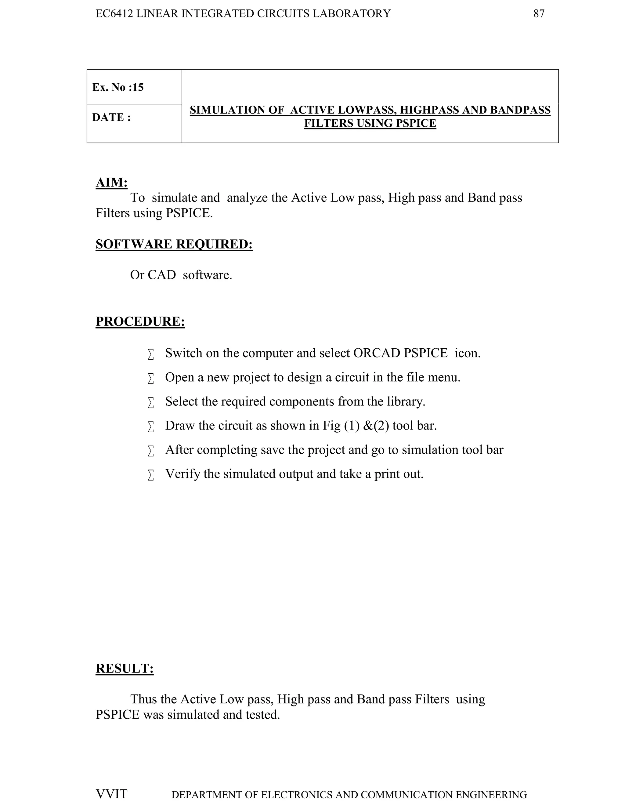 EC6412 LINEAR INTEGRATED CIRCUITS LABORATORY 87
VVIT DEPARTMENT OF ELECTRONICS AND COMMUNICATION ENGINEERING
Ex. No :15
SIMULATION OF ACTIVE LOWPASS, HIGHPASS AND BANDPASS
FILTERS USING PSPICE
DATE :
AIM:
To simulate and analyze the Active Low pass, High pass and Band pass
Filters using PSPICE.
SOFTWARE REQUIRED:
Or CAD software.
PROCEDURE:
 Switch on the computer and select ORCAD PSPICE icon.
 Open a new project to design a circuit in the file menu.
 Select the required components from the library.
 Draw the circuit as shown in Fig (1) &(2) tool bar.
 After completing save the project and go to simulation tool bar
 Verify the simulated output and take a print out.
RESULT:
Thus the Active Low pass, High pass and Band pass Filters using
PSPICE was simulated and tested.
 