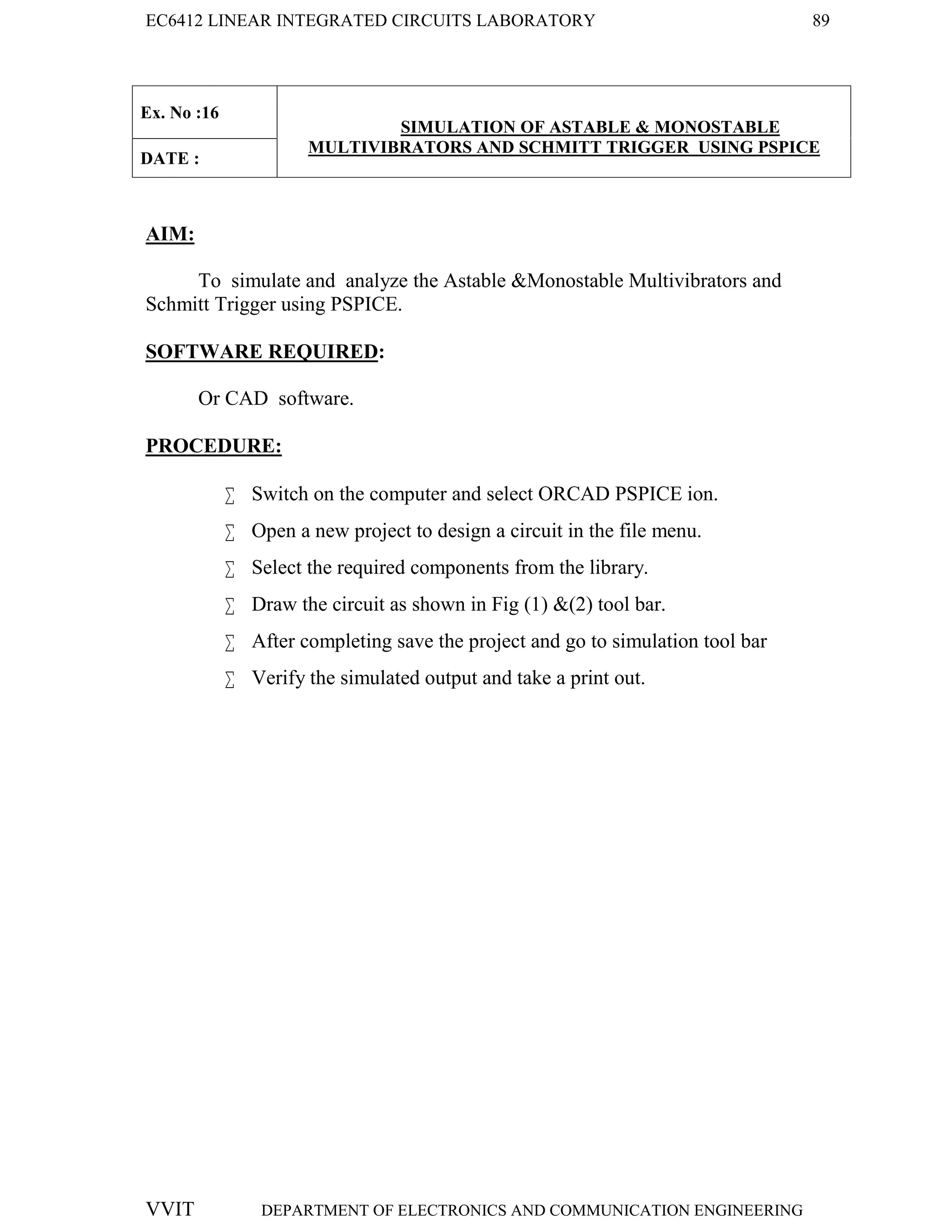 EC6412 LINEAR INTEGRATED CIRCUITS LABORATORY 89
VVIT DEPARTMENT OF ELECTRONICS AND COMMUNICATION ENGINEERING
Ex. No :16
SIMULATION OF ASTABLE & MONOSTABLE
MULTIVIBRATORS AND SCHMITT TRIGGER USING PSPICE
DATE :
AIM:
To simulate and analyze the Astable &Monostable Multivibrators and
Schmitt Trigger using PSPICE.
SOFTWARE REQUIRED:
Or CAD software.
PROCEDURE:
 Switch on the computer and select ORCAD PSPICE ion.
 Open a new project to design a circuit in the file menu.
 Select the required components from the library.
 Draw the circuit as shown in Fig (1) &(2) tool bar.
 After completing save the project and go to simulation tool bar
 Verify the simulated output and take a print out.
 