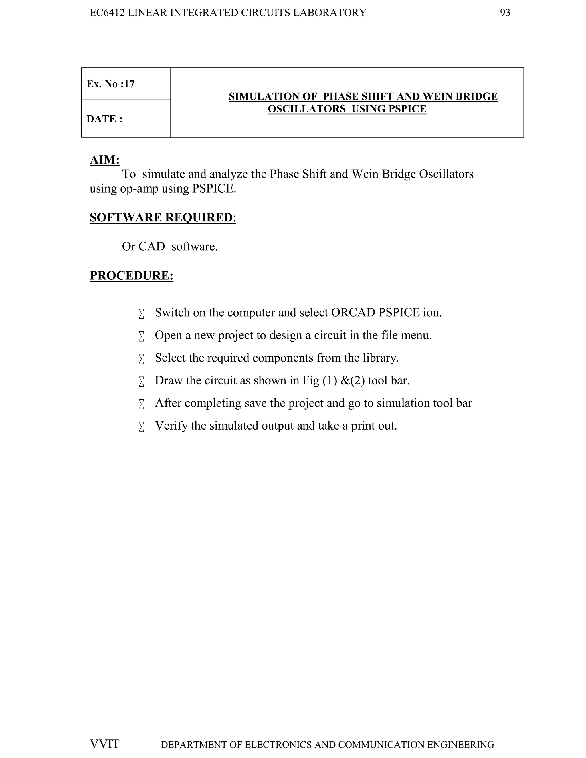 EC6412 LINEAR INTEGRATED CIRCUITS LABORATORY 93
VVIT DEPARTMENT OF ELECTRONICS AND COMMUNICATION ENGINEERING
Ex. No :17
SIMULATION OF PHASE SHIFT AND WEIN BRIDGE
OSCILLATORS USING PSPICE
DATE :
AIM:
To simulate and analyze the Phase Shift and Wein Bridge Oscillators
using op-amp using PSPICE.
SOFTWARE REQUIRED:
Or CAD software.
PROCEDURE:
 Switch on the computer and select ORCAD PSPICE ion.
 Open a new project to design a circuit in the file menu.
 Select the required components from the library.
 Draw the circuit as shown in Fig (1) &(2) tool bar.
 After completing save the project and go to simulation tool bar
 Verify the simulated output and take a print out.
 