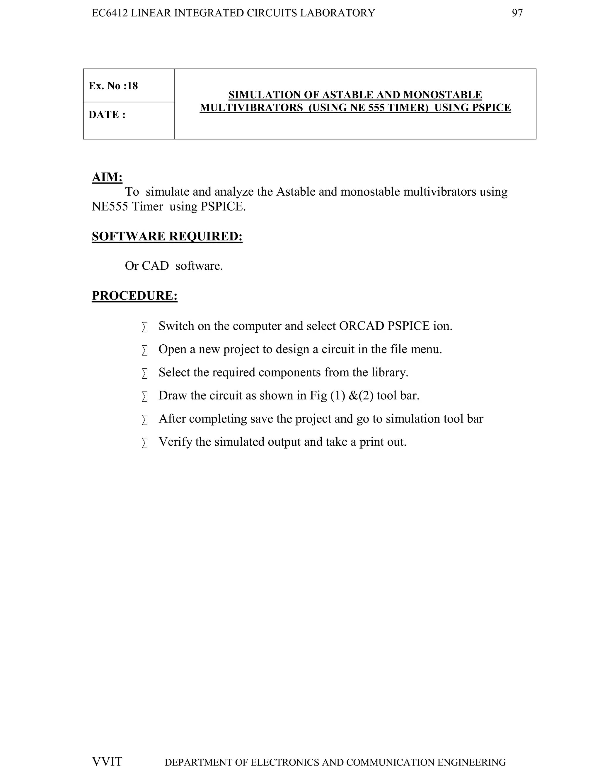EC6412 LINEAR INTEGRATED CIRCUITS LABORATORY 97
VVIT DEPARTMENT OF ELECTRONICS AND COMMUNICATION ENGINEERING
Ex. No :18
SIMULATION OF ASTABLE AND MONOSTABLE
MULTIVIBRATORS (USING NE 555 TIMER) USING PSPICE
DATE :
AIM:
To simulate and analyze the Astable and monostable multivibrators using
NE555 Timer using PSPICE.
SOFTWARE REQUIRED:
Or CAD software.
PROCEDURE:
 Switch on the computer and select ORCAD PSPICE ion.
 Open a new project to design a circuit in the file menu.
 Select the required components from the library.
 Draw the circuit as shown in Fig (1) &(2) tool bar.
 After completing save the project and go to simulation tool bar
 Verify the simulated output and take a print out.
 