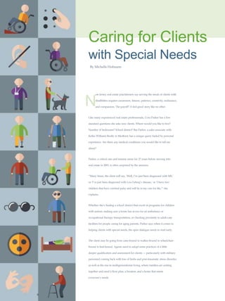 Caring for Clients
with Special Needs
By Michelle Hofmann
N
ew Jersey real estate practitioners say serving the needs of clients with
disabilities requires awareness, finesse, patience, creativity, endurance,
and compassion. The payoff? A feel-good story like no other.
Like many experienced real estate professionals, Cora Parker has a few
standard questions she asks new clients. Where would you like to live?
Number of bedrooms? School district? But Parker, a sales associate with
Keller Williams Realty in Medford, has a unique query fueled by personal
experience: Are there any medical conditions you would like to tell me
about?
Parker, a critical care and trauma nurse for 27 years before moving into
real estate in 2001, is often surprised by the answers.
“Many times, the client will say, ‘Well, I’ve just been diagnosed with MS,’
or ‘I’ve just been diagnosed with Lou Gehrig’s disease,’ or ‘I have two
children that have cerebral palsy and will be in my care for life,’” she
explains.
Whether she’s finding a school district that excels in programs for children
with autism, making sure a home has access for an ambulance or
occupational therapy transportation, or checking proximity to adult-care
facilities for people caring for aging parents, Parker says when it comes to
helping clients with special needs, the open dialogue needs to start early.
The client may be going from cane-bound to walker-bound to wheelchair-
bound to bed-bound. Agents need to adopt some practices of a little
deeper qualification and assessment for clients — particularly with military
personnel coming back with loss of limbs and post-traumatic stress disorder,
as well as the rise in multigenerational living, where families are uniting
together and need a floor plan, a location, and a home that meets
everyone’s needs.
R
 