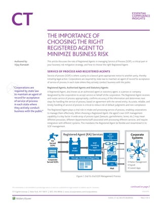 Essential
Compliance
Insights
The Importance of
Choosingthe Right
RegisteredAgentto
Minimize Business Risk
©2015, CT. All Rights Reserved. Page 1 OF 4
111 Eighth Avenue | New York, NY 10011 | 855-316-8948 | www.ctcorporation.com/corporations
This information is not intended to provide legal advice or serve as a substitute for legal research to address specific situations.
533/1015
This article discusses the role of Registered Agents in managing Service of Process (SOP), a critical part in
your business risk mitigation strategy, and how to choose the right Registered Agent.
Service of Process and Registered Agents
Service of process (SOP) is where a party to a lawsuit gives appropriate notice to another party, thereby
initiating legal action. Corporations are required by state law to maintain an agent of record for acceptance
of service of process in each state where they actively conduct business with the public.
Registered Agents, Authorized Agents and Statutory Agents
A Registered Agent, also known as an authorized agent or statutory agent, is a person or company
designated by the corporation to accept service on behalf of the corporation. The Registered Agent receives
and routes service of process appropriately, confirms accuracy of the information and determines next
steps for handling the service of process, based on agreement with the served entity. Accurate, reliable, and
timely handling of service of process is critical to reduce risk of default judgments and non-compliance.
The Registered Agent plays a vital role in intake and processing service of process, enabling corporations
to manage them effectively. When choosing a Registered Agent, the agent’s own SOP management
capability is a key factor. A wide array of process types (lawsuits, garnishments, levies, etc.) may mean
different processes, different departments/staff associated with processing different services, and require
integration with different systems. This mandates the Registered Agent be flexible and streamlined in its
SOP management.
Figure 1. End-To-End SOP Management Process
“Corporations are
required by state law
to maintain an agent of
record for acceptance
of service of process
in each state where
they actively conduct
business with the public”
Authored by:
Vijay Ramaiah
continued on page 2
Registered Agent (RA) Services
> Matter Management
> Payroll
> Custom Apps
Corporate
Systems
RA
Served
SOPs
Corporate
Served SOPs
SOP
Intake
SOP
Handling
And
Management
SOP
Delivery
And
Acknowledgement
Storage, Access, and Reporting
Mail
FTP
HTTP
 