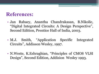 References:
• Jan Rabaey, Anantha Chandrakasan, B.Nikolic,
“Digital Integrated Circuits: A Design Perspective”,
Second Edition, Prentice Hall of India, 2003.
• M.J. Smith, “Application Specific Integrated
Circuits”, Addisson Wesley, 1997.
• N.Weste, K.Eshraghian, “Principles of CMOS VLSI
Design”, Second Edition, Addision Wesley 1993.
 