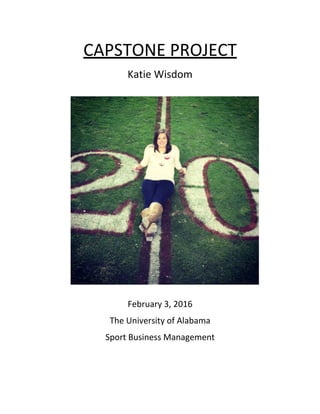 CAPSTONE	
  PROJECT	
  	
  
Katie	
  Wisdom	
  	
  
	
  
	
  
	
  
	
  
	
  
	
  
	
  
	
  
	
  
	
  
	
  
	
  
	
  
	
  
	
  
	
  
	
  
	
  
February	
  3,	
  2016	
  
The	
  University	
  of	
  Alabama	
  	
  
Sport	
  Business	
  Management	
  
	
  
 