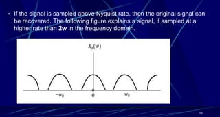• If the signal is sampled above Nyquist rate, then the original signal can
be recovered. The following figure explains a signal, if sampled at a
higher rate than 2w in the frequency domain.
10
 