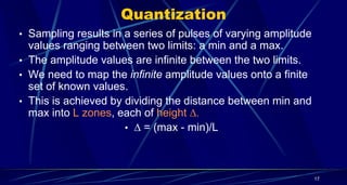Quantization
• Sampling results in a series of pulses of varying amplitude
values ranging between two limits: a min and a max.
• The amplitude values are infinite between the two limits.
• We need to map the infinite amplitude values onto a finite
set of known values.
• This is achieved by dividing the distance between min and
max into L zones, each of height 
•  = (max - min)/L
17
 