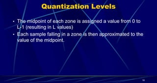 Quantization Levels
• The midpoint of each zone is assigned a value from 0 to
L-1 (resulting in L values)
• Each sample falling in a zone is then approximated to the
value of the midpoint.
18
 