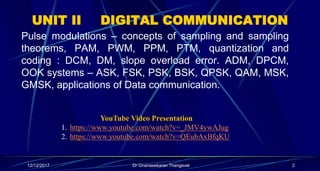 UNIT II DIGITAL COMMUNICATION
Pulse modulations – concepts of sampling and sampling
theorems, PAM, PWM, PPM, PTM, quantization and
coding : DCM, DM, slope overload error. ADM, DPCM,
OOK systems – ASK, FSK, PSK, BSK, QPSK, QAM, MSK,
GMSK, applications of Data communication.
2Dr Gnanasekaran Thangavel12/12/2017
YouTube Video Presentation
1. https://www.youtube.com/watch?v=_JMV4ywAJug
2. https://www.youtube.com/watch?v=QEubAxBfqKU
 