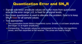Quantization Error and SNQR
• Signals with lower amplitude values will suffer more from quantization
error as the error range: /2, is fixed for all signal levels.
• Non linear quantization is used to alleviate this problem. Goal is to keep
SNQR fixed for all sample values.
• Two approaches:
 The quantization levels follow a logarithmic curve. Smaller ’s at lower amplitudes
and larger’s at higher amplitudes.
 Companding: The sample values are compressed at the sender into logarithmic
zones, and then expanded at the receiver. The zones are fixed in height.
23
 