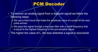 PCM Decoder
• To recover an analog signal from a digitized signal we follow the
following steps:
 We use a hold circuit that holds the amplitude value of a pulse till the next
pulse arrives.
 We pass this signal through a low pass filter with a cutoff frequency that
is equal to the highest frequency in the pre-sampled signal.
• The higher the value of L, the less distorted a signal is recovered.
26
 