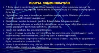 DIGITAL COMMUNICATION
3
 A digital signal is superior to an analog signal because it is more robust to noise and can easily be
recovered, corrected and amplified. For this reason, the tendency today is to change an analog signal to
digital data.
 Digital signals carry more information per second than analogue signals. This is the same whether
optical fibers, cables or radio waves are used.
 Digital signals maintain their quality over long distances better than analogue signals.
 Good processing techniques are available for digital signals such as source coding (data compression),
channel coding (error detection and correction), equalization etc.
 Easy to mix signals and data using digital techniques.
 Privacy is preserved by using data encryption. Using data encryption. only permitted receivers can be
allowed to detect the transmitted data. This is very useful in military applications.
 High speed computers and powerful software design tools are available. They make the development of
digital communication systems flexible.
 Internet is spread almost in every cities and towns. The compatibility of digital communication systems
with Internet has opened new area of applications
 