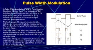 Pulse Width Modulation
• In Pulse Width Modulation (PWM) or Pulse Duration
Modulation (PDM) or Pulse Time Modulation (PTM)
technique, the width or the duration or the time of the
pulse carrier varies, which is proportional to the
instantaneous amplitude of the message signal.
• There are three types of PWM.
• The leading edge of the pulse being constant, the
trailing edge varies according to the message signal.
The waveform for this type of PWM is denoted as (a) in
the above figure.
• The trailing edge of the pulse being constant, the
leading edge varies according to the message signal.
The waveform for this type of PWM is denoted as (b) in
the above figure.
• The center of the pulse being constant, the leading edge
and the trailing edge varies according to the message
signal. The waveform for this type of PWM is denoted as
(c) shown in the above figure.
30
 