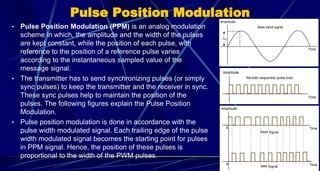 Pulse Position Modulation
• Pulse Position Modulation (PPM) is an analog modulation
scheme in which, the amplitude and the width of the pulses
are kept constant, while the position of each pulse, with
reference to the position of a reference pulse varies
according to the instantaneous sampled value of the
message signal.
• The transmitter has to send synchronizing pulses (or simply
sync pulses) to keep the transmitter and the receiver in sync.
These sync pulses help to maintain the position of the
pulses. The following figures explain the Pulse Position
Modulation.
• Pulse position modulation is done in accordance with the
pulse width modulated signal. Each trailing edge of the pulse
width modulated signal becomes the starting point for pulses
in PPM signal. Hence, the position of these pulses is
proportional to the width of the PWM pulses.
31
 