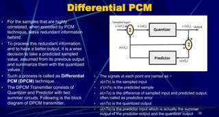 Differential PCM
• For the samples that are highly
correlated, when encoded by PCM
technique, leave redundant information
behind.
• To process this redundant information
and to have a better output, it is a wise
decision to take a predicted sampled
value, assumed from its previous output
and summarize them with the quantized
values.
• Such a process is called as Differential
PCM (DPCM) technique.
• The DPCM Transmitter consists of
Quantizer and Predictor with two
summer circuits. Following is the block
diagram of DPCM transmitter.
39
• The signals at each point are named as −
• x(nTs) is the sampled input
• xˆ(nTs) is the predicted sample
• e(nTs) is the difference of sampled input and predicted output,
often called as prediction error
• v(nTs) is the quantized output
• u(nTs) is the predictor input which is actually the summer
output of the predictor output and the quantizer output
 