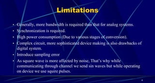 Limitations
• Generally, more bandwidth is required than that for analog systems.
• Synchronization is required.
• High power consumption (Due to various stages of conversion).
• Complex circuit, more sophisticated device making is also drawbacks of
digital system.
• Introduce sampling error
• As square wave is more affected by noise, That’s why while
communicating through channel we send sin waves but while operating
on device we use squire pulses.
4
 