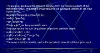 • The predictor produces the assumed samples from the previous outputs of the
transmitter circuit. The input to this predictor is the quantized versions of the input
signal x(nTs).
• Quantizer Output is represented as −
• v(nTs)=Q[e(nTs)]
• =e(nTs)+q(nTs)
• Where q (nTs) is the quantization error
• Predictor input is the sum of quantizer output and predictor output,
• u(nTs)=xˆ(nTs)+v(nTs)
• u(nTs)=xˆ(nTs)+e(nTs)+q(nTs)
• u(nTs)=x(nTs)+q(nTs)
• The same predictor circuit is used in the decoder to reconstruct the original input.
40
 