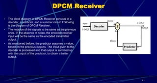 DPCM Receiver
• The block diagram of DPCM Receiver consists of a
decoder, a predictor, and a summer circuit. Following
is the diagram of DPCM Receiver.
• The notation of the signals is the same as the previous
ones. In the absence of noise, the encoded receiver
input will be the same as the encoded transmitter
output.
• As mentioned before, the predictor assumes a value,
based on the previous outputs. The input given to the
decoder is processed and that output is summed up
with the output of the predictor, to obtain a better
output.
41
 