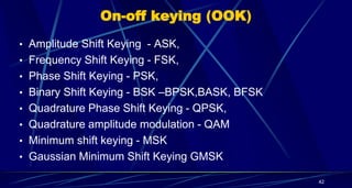 On-off keying (OOK)
• Amplitude Shift Keying - ASK,
• Frequency Shift Keying - FSK,
• Phase Shift Keying - PSK,
• Binary Shift Keying - BSK –BPSK,BASK, BFSK
• Quadrature Phase Shift Keying - QPSK,
• Quadrature amplitude modulation - QAM
• Minimum shift keying - MSK
• Gaussian Minimum Shift Keying GMSK
42
 