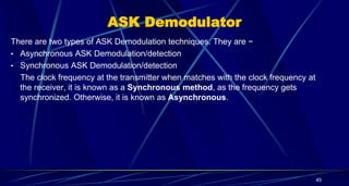 ASK Demodulator
There are two types of ASK Demodulation techniques. They are −
• Asynchronous ASK Demodulation/detection
• Synchronous ASK Demodulation/detection
The clock frequency at the transmitter when matches with the clock frequency at
the receiver, it is known as a Synchronous method, as the frequency gets
synchronized. Otherwise, it is known as Asynchronous.
45
 