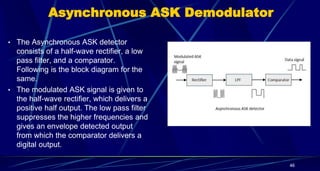 Asynchronous ASK Demodulator
• The Asynchronous ASK detector
consists of a half-wave rectifier, a low
pass filter, and a comparator.
Following is the block diagram for the
same.
• The modulated ASK signal is given to
the half-wave rectifier, which delivers a
positive half output. The low pass filter
suppresses the higher frequencies and
gives an envelope detected output
from which the comparator delivers a
digital output.
46
 