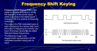 Frequency Shift Keying
• Frequency Shift Keying (FSK) is the
digital modulation technique in which
the frequency of the carrier signal
varies according to the digital signal
changes. FSK is a scheme of frequency
modulation.
• The output of a FSK modulated wave is
high in frequency for a binary High input
and is low in frequency for a binary Low
input. The binary 1s and 0s are called
Mark and Space frequencies.
• The following image is the
diagrammatic representation of FSK
modulated waveform along with its
input.
48
 