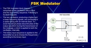 FSK Modulator
• The FSK modulator block diagram
comprises of two oscillators with a clock
and the input binary sequence. Following is
its block diagram.
• The two oscillators, producing a higher and
a lower frequency signals, are connected to
a switch along with an internal clock. To
avoid the abrupt phase discontinuities of the
output waveform during the transmission of
the message, a clock is applied to both the
oscillators, internally.
• The binary input sequence is applied to the
transmitter so as to choose the frequencies
according to the binary input.
49
 