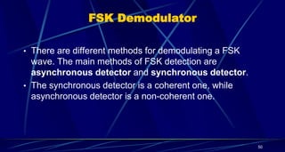 FSK Demodulator
• There are different methods for demodulating a FSK
wave. The main methods of FSK detection are
asynchronous detector and synchronous detector.
• The synchronous detector is a coherent one, while
asynchronous detector is a non-coherent one.
50
 