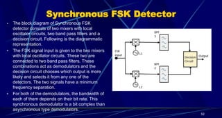 Synchronous FSK Detector
• The block diagram of Synchronous FSK
detector consists of two mixers with local
oscillator circuits, two band pass filters and a
decision circuit. Following is the diagrammatic
representation.
• The FSK signal input is given to the two mixers
with local oscillator circuits. These two are
connected to two band pass filters. These
combinations act as demodulators and the
decision circuit chooses which output is more
likely and selects it from any one of the
detectors. The two signals have a minimum
frequency separation.
• For both of the demodulators, the bandwidth of
each of them depends on their bit rate. This
synchronous demodulator is a bit complex than
asynchronous type demodulators.
52
 