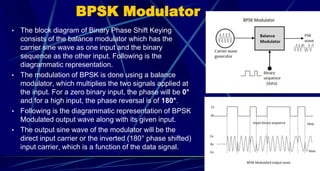 BPSK Modulator
• The block diagram of Binary Phase Shift Keying
consists of the balance modulator which has the
carrier sine wave as one input and the binary
sequence as the other input. Following is the
diagrammatic representation.
• The modulation of BPSK is done using a balance
modulator, which multiplies the two signals applied at
the input. For a zero binary input, the phase will be 0°
and for a high input, the phase reversal is of 180°.
• Following is the diagrammatic representation of BPSK
Modulated output wave along with its given input.
• The output sine wave of the modulator will be the
direct input carrier or the inverted (180° phase shifted)
input carrier, which is a function of the data signal.
54
 