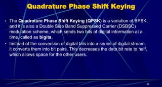Quadrature Phase Shift Keying
• The Quadrature Phase Shift Keying (QPSK) is a variation of BPSK,
and it is also a Double Side Band Suppressed Carrier (DSBSC)
modulation scheme, which sends two bits of digital information at a
time, called as bigits.
• Instead of the conversion of digital bits into a series of digital stream,
it converts them into bit pairs. This decreases the data bit rate to half,
which allows space for the other users.
56
 