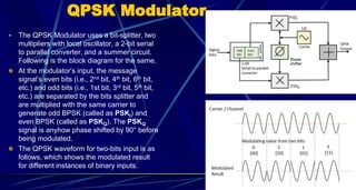 QPSK Modulator
• The QPSK Modulator uses a bit-splitter, two
multipliers with local oscillator, a 2-bit serial
to parallel converter, and a summer circuit.
Following is the block diagram for the same.
At the modulator’s input, the message
signal’s even bits (i.e., 2nd bit, 4th bit, 6th bit,
etc.) and odd bits (i.e., 1st bit, 3rd bit, 5th bit,
etc.) are separated by the bits splitter and
are multiplied with the same carrier to
generate odd BPSK (called as PSKI) and
even BPSK (called as PSKQ). The PSKQ
signal is anyhow phase shifted by 90° before
being modulated.
The QPSK waveform for two-bits input is as
follows, which shows the modulated result
for different instances of binary inputs.
57
 