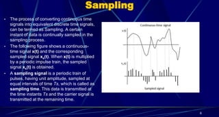 Sampling
• The process of converting continuous time
signals into equivalent discrete time signals,
can be termed as Sampling. A certain
instant of data is continually sampled in the
sampling process.
• The following figure shows a continuous-
time signal x(t) and the corresponding
sampled signal xs(t). When x(t) is multiplied
by a periodic impulse train, the sampled
signal xs(t) is obtained.
• A sampling signal is a periodic train of
pulses, having unit amplitude, sampled at
equal intervals of time Ts, which is called as
sampling time. This data is transmitted at
the time instants Ts and the carrier signal is
transmitted at the remaining time.
6
 