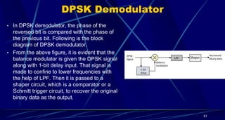 DPSK Demodulator
• In DPSK demodulator, the phase of the
reversed bit is compared with the phase of
the previous bit. Following is the block
diagram of DPSK demodulator.
• From the above figure, it is evident that the
balance modulator is given the DPSK signal
along with 1-bit delay input. That signal is
made to confine to lower frequencies with
the help of LPF. Then it is passed to a
shaper circuit, which is a comparator or a
Schmitt trigger circuit, to recover the original
binary data as the output.
61
 