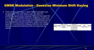 GMSK Modulation - Gaussian Minimum Shift Keying
There are two main ways in which GMSK modulation can
be generated. The most obvious way is to filter the
modulating signal using a Gaussian filter and then apply this
to a frequency modulator where the modulation index is set
to 0.5. This method is very simple and straightforward but it
has the drawback that the modulation index must exactly
equal 0.5. In practice this analogue method is not suitable
because component tolerances drift and cannot be set
exactly.
64
 