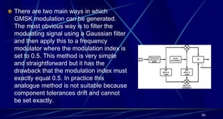 There are two main ways in which
GMSK modulation can be generated.
The most obvious way is to filter the
modulating signal using a Gaussian filter
and then apply this to a frequency
modulator where the modulation index is
set to 0.5. This method is very simple
and straightforward but it has the
drawback that the modulation index must
exactly equal 0.5. In practice this
analogue method is not suitable because
component tolerances drift and cannot
be set exactly.
65
 