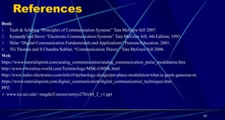 References
Book:
1. Taub & Schiling “Principles of Communication Systems” Tata McGraw hill 2007.
2. Kennedy and Davis “Electronic Communication Systems” Tata McGraw hill, 4th Edition, 1993.
3. Sklar “Digital Communication Fundamentals and Applications“ Pearson Education, 2001.
4. TG Thomas and S Chandra Sekhar, “Communication Theory” Tata McGraw hill 2006.
Web:
https://www.tutorialspoint.com/analog_communication/analog_communication_pulse_modulation.htm
http://www.rfwireless-world.com/Terminology/MSK-GMSK.html
http://www.radio-electronics.com/info/rf-technology-design/pm-phase-modulation/what-is-gmsk-gaussian-m
https://www.tutorialspoint.com/digital_communication/digital_communication_techniques.htm
PPT:
 www.ics.uci.edu/~magda/Courses/netsys270/ch4_2_v1.ppt
67
 