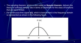 • The sampling theorem, which is also called as Nyquist theorem, delivers the
theory of sufficient sample rate in terms of bandwidth for the class of functions
that are band limited.
• For continuous-time signal x(t), which is band-limited in the frequency domain
is represented as shown in the following figure.
9
 