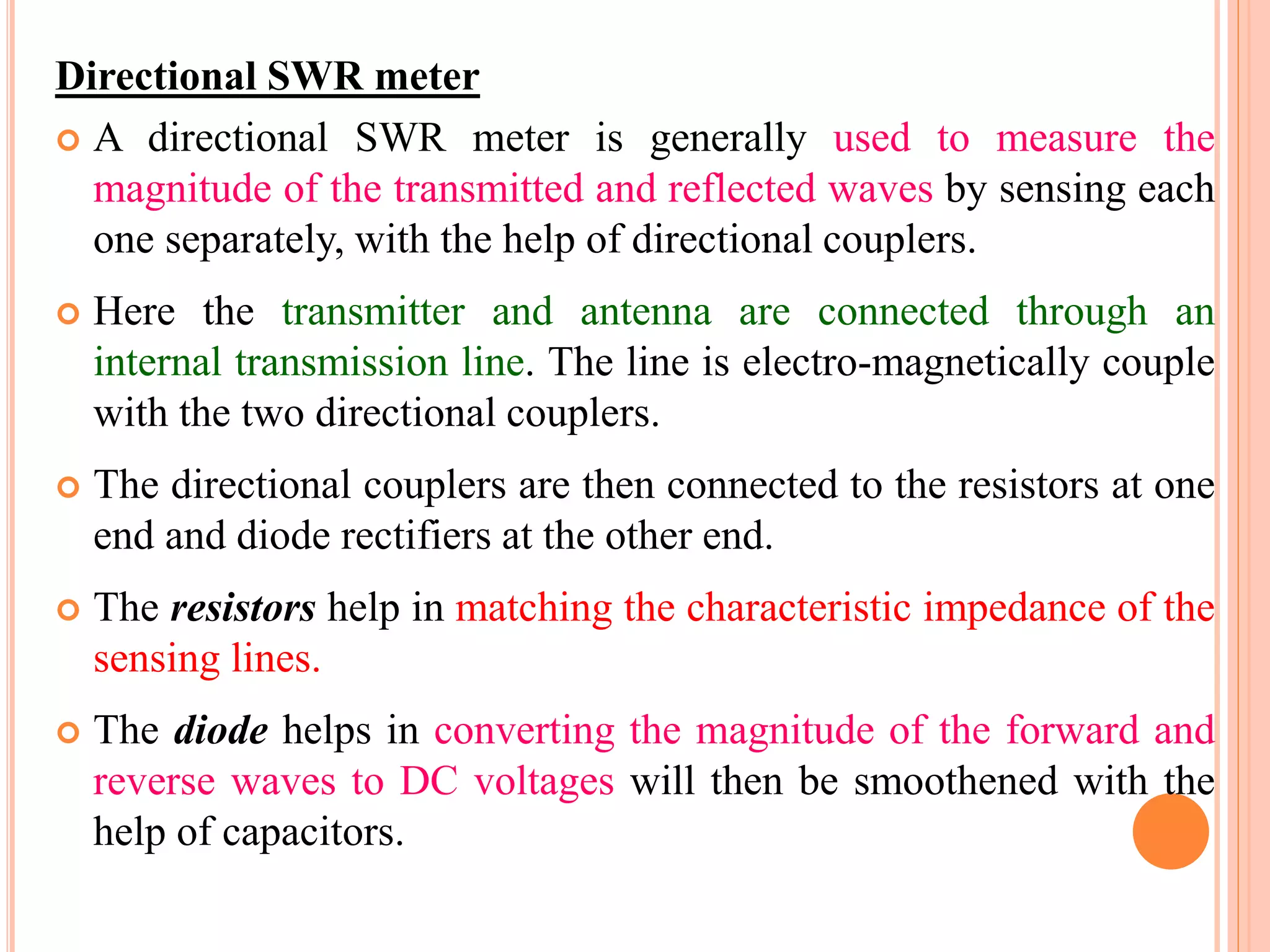 Directional SWR meter
 A directional SWR meter is generally used to measure the
magnitude of the transmitted and reflected waves by sensing each
one separately, with the help of directional couplers.
 Here the transmitter and antenna are connected through an
internal transmission line. The line is electro-magnetically couple
with the two directional couplers.
 The directional couplers are then connected to the resistors at one
end and diode rectifiers at the other end.
 The resistors help in matching the characteristic impedance of the
sensing lines.
 The diode helps in converting the magnitude of the forward and
reverse waves to DC voltages will then be smoothened with the
help of capacitors.
 
