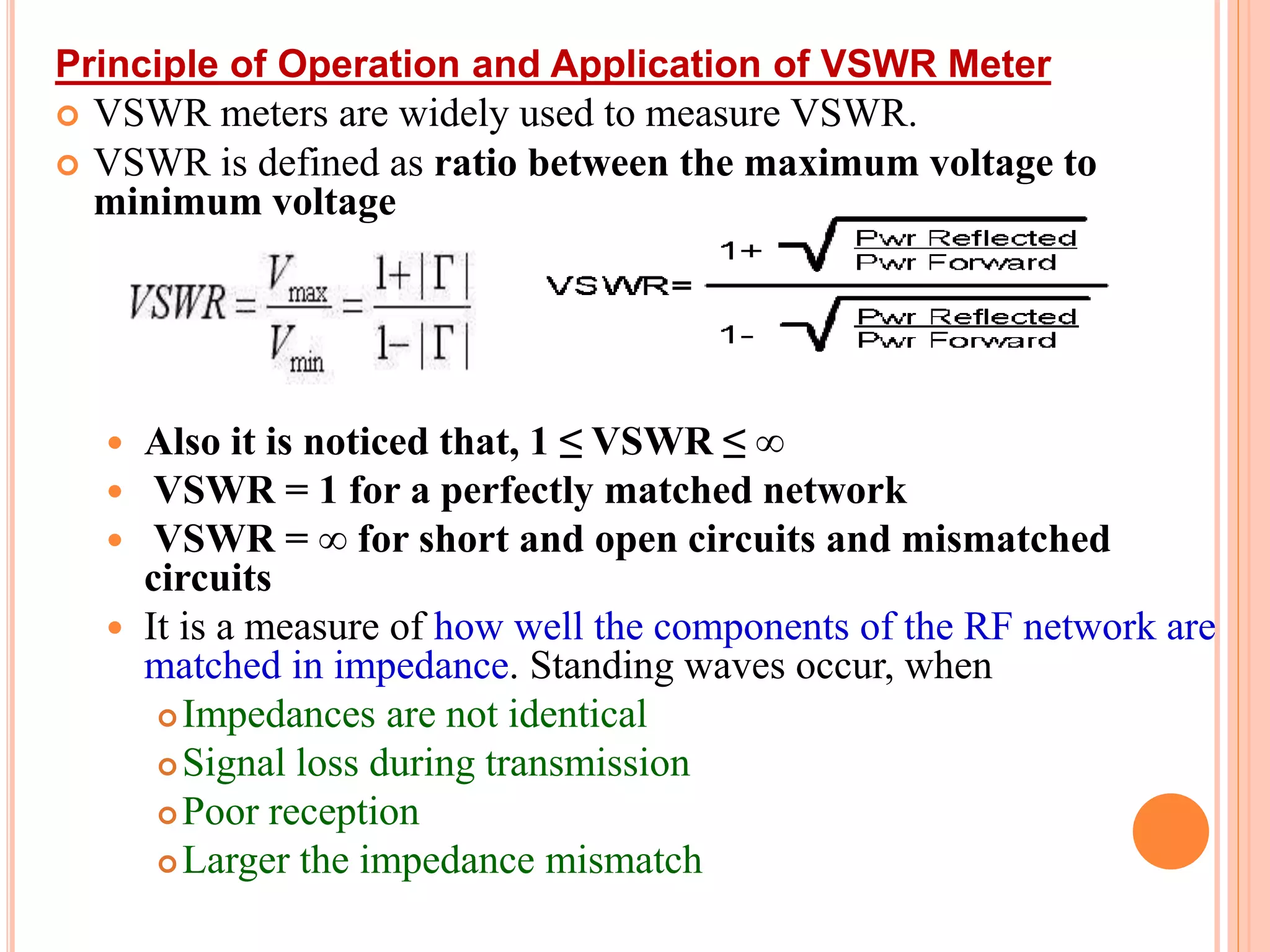 Principle of Operation and Application of VSWR Meter
 VSWR meters are widely used to measure VSWR.
 VSWR is defined as ratio between the maximum voltage to
minimum voltage
 Also it is noticed that, 1 ≤ VSWR ≤ ∞
 VSWR = 1 for a perfectly matched network
 VSWR = ∞ for short and open circuits and mismatched
circuits
 It is a measure of how well the components of the RF network are
matched in impedance. Standing waves occur, when
 Impedances are not identical
 Signal loss during transmission
 Poor reception
 Larger the impedance mismatch
 