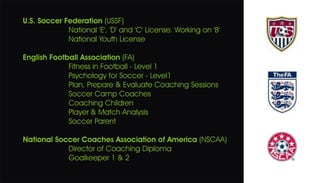 U.S. Soccer Federation (USSF)
National 'E', 'D' and 'C' License. Working on 'B'
National Youth License
English Football Association (FA)
Fitness in Football - Level 1
Psychology for Soccer - Level1
Plan, Prepare & Evaluate Coaching Sessions
Soccer Camp Coaches
Coaching Children
Player & Match Analysis
Soccer Parent
National Soccer Coaches Association of America (NSCAA)
Director of Coaching Diploma
Goalkeeper 1 & 2
 