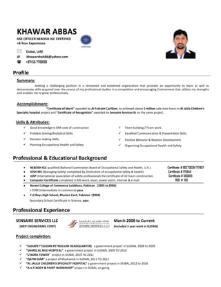 KHAWAR ABBAS
HSE OFFICER NEBOSH IGC CERTIFIED
+8 Year Experience
Dubai, UAE
@ khawarshah86@yahoo.com
 +971 55 7709130
Profile
Summary:
Seeking a challenging position in a renowned and esteemed organization that provides an opportunity to learn as well as
demonstrate skills acquired over the course of my professional studies in a competitive and encouraging Environment that utilizes my strengths
and enables me to grow professionally.
Accomplishment:
“Certificate of Merit” awarded by Al Futtaim Carillion, to achieved above 5 million safe man hours in Al Jalila Children’s
Specialty hospital project and “Certificate of Recognition” awarded by Sensaire Services llc on the same project.
Skills & Attributes:



Good knowledge in DM code of construction  Team building / Team work.
 Problem Solving/Analytical Skills.  Excellent Communication & Presentation Skills.


Decision making Skills.
Planning Occupational Health and Safety


Positive Behavior & Relation Development.
Organizing Occupational Health and Safety
Professional & Educational Background
• NEBOSH IGC qualified (National Examination Board of Occupational Safety and Health, U.K.) Certificate # 00273039/717857
 IOSH MS (Managing Safely) completed by (Institution of occupational safety & health) Certificate # 175640
 IASP (International association of safety professional) the certificate of 10 hours construction. Certificate # 505655
 Computer Certificate completed in MS word, excel, power point, internet & e-mail REG # 155
 Barani College of Commerce LalaMusa, Pakistan (2005 to2006)
I.COM (Intermediate in commerce) pass
 F.G Boys High School, Kharian Cant, Pakistan (2004)
Secondary School Certificate in Science, pass
Professional Experience
SENSAIRE SERVICES LLC March 2008 to Current
(MEP ENGINEERING CONT) (Included 3 year work in SUDAN)
Project completion:
 “SUDAPET”(SUDAN PETROLIUM HEADQUARTER) a government project in SUDAN, 2008 to 2009
 “SHARQ AL NILE HOSPITAL” a government project in SUDAN, 2009 TO 2010
 “U BORA TOWER” project in DUBAI, 2010 TO 2011
 “QATRI DIAR” a project of Mushaireb in SUDAN, 2011 TO 2012
 “AL JALILA CHILDREN’S SPECIALTY HOSPITAL” a government project in DUBAI, 2012 to 2016
 “A.V.P BODY & PAINT WORKSHOP” project in DUBAI, on going
 