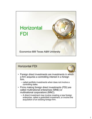 1
Horizontal
FDI
Economics 689 Texas A&M University
Horizontal FDI
• Foreign direct investments are investments in which
a firm acquires a controlling interest in a foreign
firm.
– called portfolio investments when does not involve a
controlling stake.
• Firms making foreign direct investments (FDI) are
called multinational enterprises (MNE) or
multinational corporations (MNC).
– A direct investment may involve creating a new foreign
enterprise, called a greenfield investment, or involve the
acquisition of an existing foreign firm.
 
