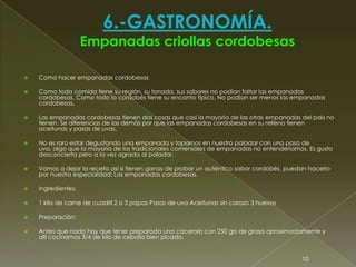  Como hacer empanadas cordobesas
 Como toda comida tiene su región, su tonada, sus sabores no podían faltar las empanadas
cordobesas. Como todo lo cordobés tiene su encanto típico. No podían ser menos las empanadas
cordobesas.
 Las empanadas cordobesas tienen dos cosas que casi la mayoría de las otras empanadas del país no
tienen. Se diferencias de las demás por que las empanadas cordobesas en su relleno tienen
aceitunas y pasas de uvas.
 No es raro estar degustando una empanada y toparnos en nuestro paladar con una pasa de
uva, algo que la mayoría de los tradicionales comensales de empanadas no entenderíamos. Es gusto
desconcierta pero a la vez agrada al paladar.
 Vamos a dejar la receta así si tienen ganas de probar un auténtico sabor cordobés, puedan hacerlo
por nuestra especialidad: Las empanadas cordobesas.
 Ingredientes:
 1 kilo de carne de cuadril 2 o 3 papas Pasas de uva Aceitunas sin carozo 3 huevos
 Preparación:
 Antes que nada hay que tener preparada una cacerola con 250 grs de grasa aproximadamente y
allí cocinamos 3/4 de kilo de cebolla bien picada.
10
 