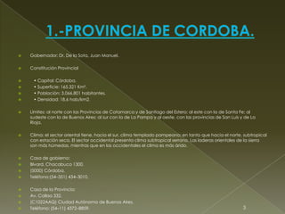  Gobernador: Dr. De la Sota, Juan Manuel.
 Constitución Provincial
 • Capital: Córdoba.
 • Superficie: 165.321 Km².
 • Población: 3.066.801 habitantes.
 • Densidad: 18,6 hab/km2.
 Límites: al norte con las Provincias de Catamarca y de Santiago del Estero; al este con la de Santa Fe; al
sudeste con la de Buenos Aires; al sur con la de La Pampa y al oeste, con las provincias de San Luis y de La
Rioja.
 Clima: el sector oriental tiene, hacia el sur, clima templado pampeano; en tanto que hacia el norte, subtropical
con estación seca. El sector occidental presenta clima subtropical serrano. Las laderas orientales de la sierra
son más húmedas, mientras que en las occidentales el clima es más árido.
 Casa de gobierno:
 Blvard. Chacabuco 1300.
 (5000) Córdoba.
 Teléfono:(54–351) 434–3010.
 Casa de la Provincia:
 Av. Callao 332.
 (C1022AAQ) Ciudad Autónoma de Buenos Aires.
 Teléfono: (54–11) 4372–8859. 3
 