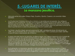  Ubicada entre las calles Obispo Trejo, Duarte y Quirós, Caseros y la avenida Vélez
Sársfield.
 La Ciudad de Córdoba nos invita a iniciar un recorrido por el pasado. Sus antiguos
edificios nos complacen, no sólo por la expresión artística que los envuelve, sino por la
historia que los recorre. La Manzana Jesuítica, declarada Patrimonio de la Humanidad
por la Unesco en el año 2000, es un apasionante recorrido que nos permitirá conocer la
labor que llevaron a cabo los primeros jesuitas en nuestro país.
 La Orden Jesuítica llegó aproximadamente 1589, estableciéndose oficialmente en
1599. Las actividades de la compañía duraron hasta 1767 cuando por orden del Rey
Carlos III fueron expulsados de América.
 A pesar de este hecho los jesuitas, pudieron legar una valiosa herencia a la ciudad de
Córdoba, que se encuentra enmarcada en este especial recorrido, donde usted
podrá encontrar una de las primeras y más prestigiosas Universidades de América
Latina, la Universidad Nacional de Córdoba – fundada en 1613 – el magnífico templo
de la Compañía de Jesús – el más antiguo del país – la primera imprenta que tuvo el
Virreinato del Río de la Plata – situada en el sótano del Museo San Alberto – y el Colegio
Máximo – ahora denominado Colegio Nacional Monserrat.
 Actualmente, La Manzana Jesuítica, está ubicada en pleno microcentro y Casco
Histórico de la ciudad. Se trata de un apasionante circuito que lleva en cada uno de
sus ladrillos la historia de toda la Argentina, y que usted no puede dejar de conocer.
7
 