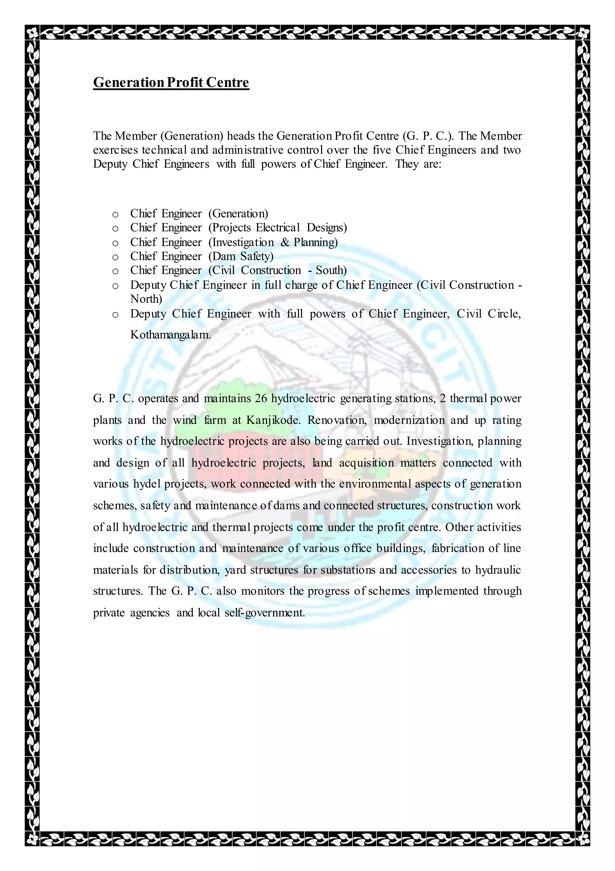 GenerationProfit Centre
The Member (Generation) heads the Generation Profit Centre (G. P. C.). The Member
exercises technical and administrative control over the five Chief Engineers and two
Deputy Chief Engineers with full powers of Chief Engineer. They are:
o Chief Engineer (Generation)
o Chief Engineer (Projects Electrical Designs)
o Chief Engineer (Investigation & Planning)
o Chief Engineer (Dam Safety)
o Chief Engineer (Civil Construction - South)
o Deputy Chief Engineer in full charge of Chief Engineer (Civil Construction -
North)
o Deputy Chief Engineer with full powers of Chief Engineer, Civil Circle,
Kothamangalam.
G. P. C. operates and maintains 26 hydroelectric generating stations, 2 thermal power
plants and the wind farm at Kanjikode. Renovation, modernization and up rating
works of the hydroelectric projects are also being carried out. Investigation, planning
and design of all hydroelectric projects, land acquisition matters connected with
various hydel projects, work connected with the environmental aspects of generation
schemes, safety and maintenance of dams and connected structures, construction work
of all hydroelectric and thermal projects come under the profit centre. Other activities
include construction and maintenance of various office buildings, fabrication of line
materials for distribution, yard structures for substations and accessories to hydraulic
structures. The G. P. C. also monitors the progress of schemes implemented through
private agencies and local self-government.
 