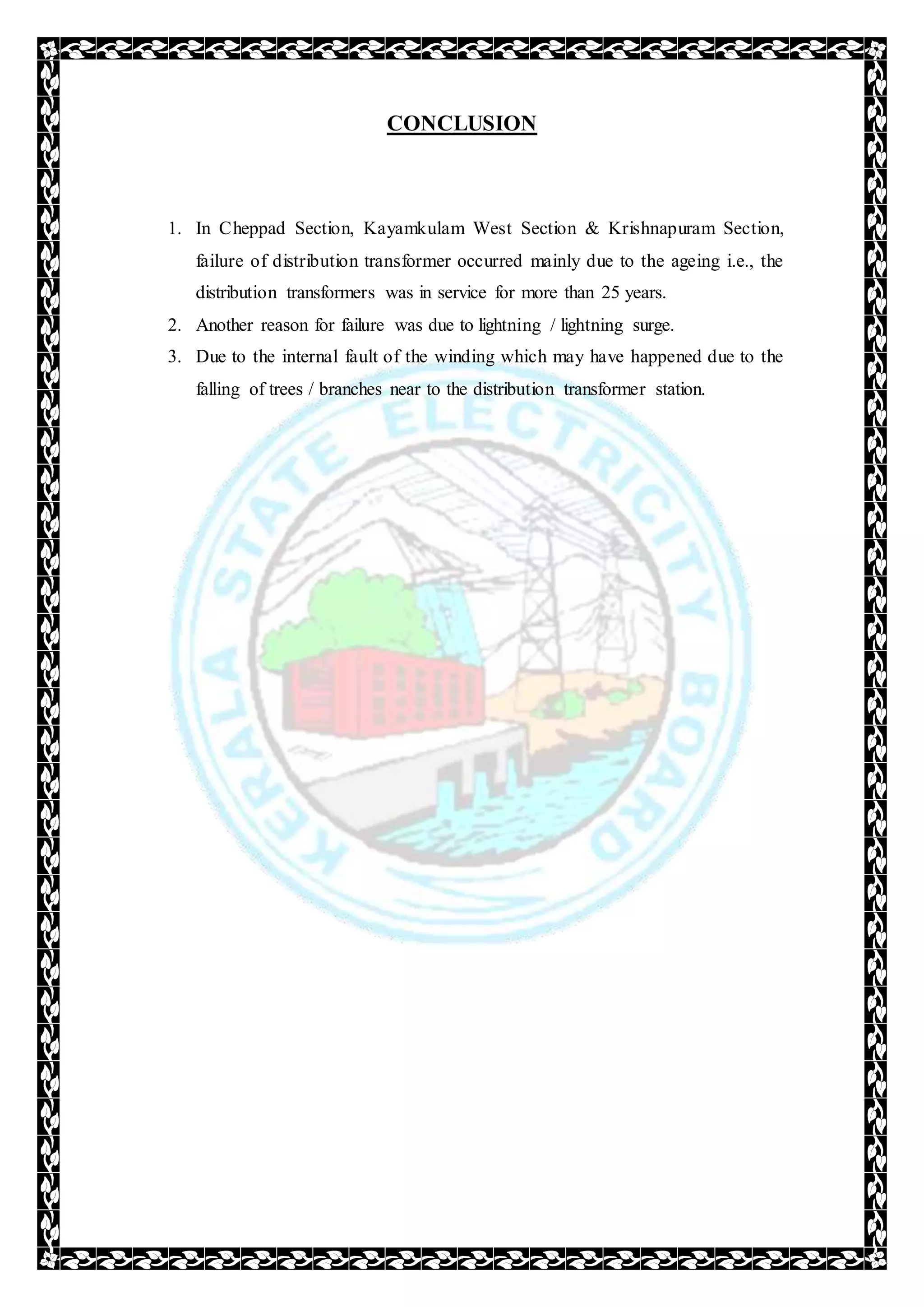 CONCLUSION
1. In Cheppad Section, Kayamkulam West Section & Krishnapuram Section,
failure of distribution transformer occurred mainly due to the ageing i.e., the
distribution transformers was in service for more than 25 years.
2. Another reason for failure was due to lightning / lightning surge.
3. Due to the internal fault of the winding which may have happened due to the
falling of trees / branches near to the distribution transformer station.
 